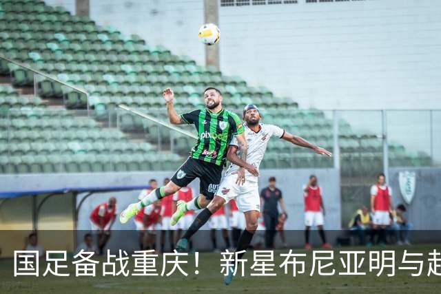 国足备战重庆！新星布尼亚明与赵松源或迎首秀，目标3-0不容有失